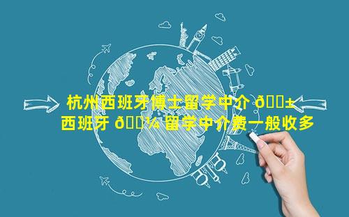杭州西班牙博士留学中介 🐱  西班牙 🌼 留学中介费一般收多少